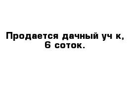 Продается дачный уч-к, 6 соток. 